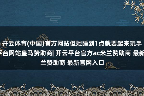 开云体育(中国)官方网站但她睡到1点就要起来玩手机-开云平台网站皇马赞助商| 开云平台官方ac米兰赞助商 最新官网入口