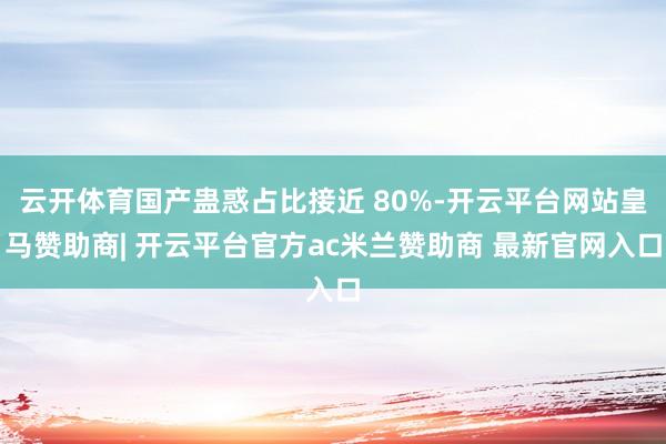 云开体育国产蛊惑占比接近 80%-开云平台网站皇马赞助商| 开云平台官方ac米兰赞助商 最新官网入口