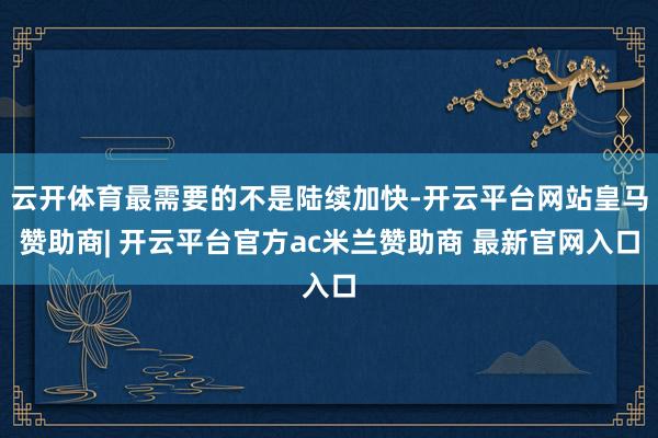 云开体育最需要的不是陆续加快-开云平台网站皇马赞助商| 开云平台官方ac米兰赞助商 最新官网入口