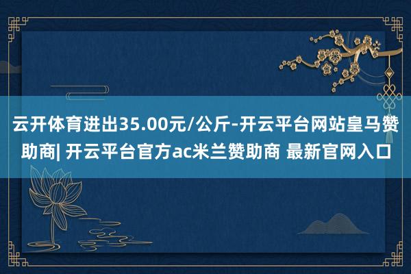 云开体育进出35.00元/公斤-开云平台网站皇马赞助商| 开云平台官方ac米兰赞助商 最新官网入口