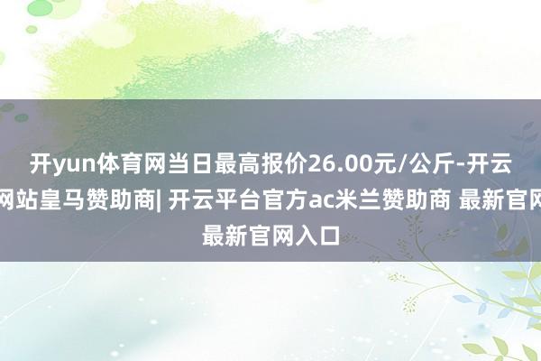 开yun体育网当日最高报价26.00元/公斤-开云平台网站皇马赞助商| 开云平台官方ac米兰赞助商 最新官网入口