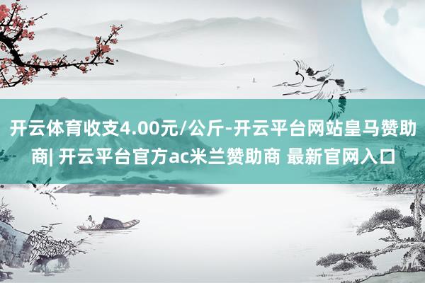 开云体育收支4.00元/公斤-开云平台网站皇马赞助商| 开云平台官方ac米兰赞助商 最新官网入口