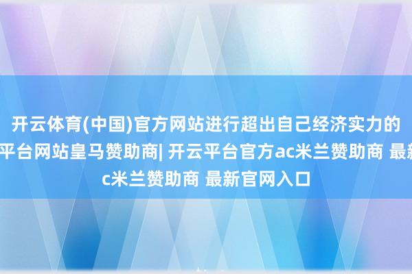 开云体育(中国)官方网站进行超出自己经济实力的耗尽-开云平台网站皇马赞助商| 开云平台官方ac米兰赞助商 最新官网入口