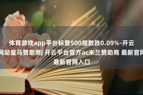 体育游戏app平台标普500指数跌0.09%-开云平台网站皇马赞助商| 开云平台官方ac米兰赞助商 最新官网入口