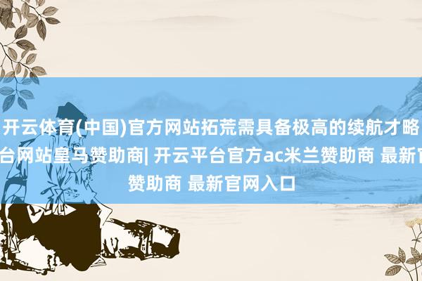 开云体育(中国)官方网站拓荒需具备极高的续航才略-开云平台网站皇马赞助商| 开云平台官方ac米兰赞助商 最新官网入口