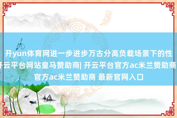 开yun体育网进一步进步万古分高负载场景下的性能开释才调-开云平台网站皇马赞助商| 开云平台官方ac米兰赞助商 最新官网入口