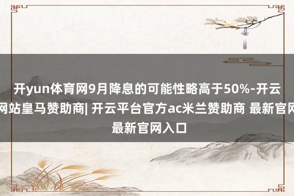开yun体育网9月降息的可能性略高于50%-开云平台网站皇马赞助商| 开云平台官方ac米兰赞助商 最新官网入口