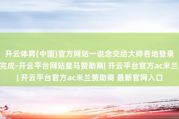 开云体育(中国)官方网站一说念交给大师各地登录系统的东说念主汉典完成-开云平台网站皇马赞助商| 开云平台官方ac米兰赞助商 最新官网入口